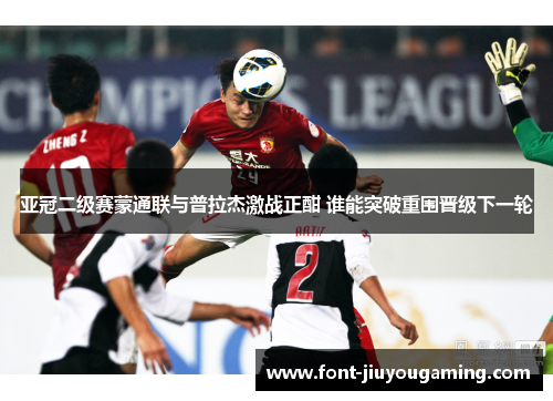 亚冠二级赛蒙通联与普拉杰激战正酣 谁能突破重围晋级下一轮