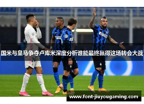国米与皇马争夺卢库米深度分析谁能最终赢得这场转会大战