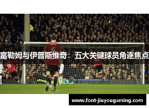 富勒姆与伊普斯维奇：五大关键球员角逐焦点