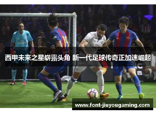 西甲未来之星崭露头角 新一代足球传奇正加速崛起