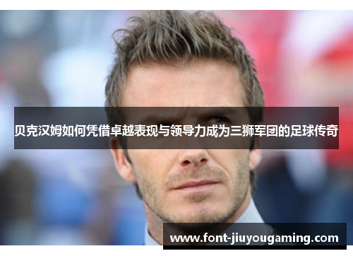 贝克汉姆如何凭借卓越表现与领导力成为三狮军团的足球传奇