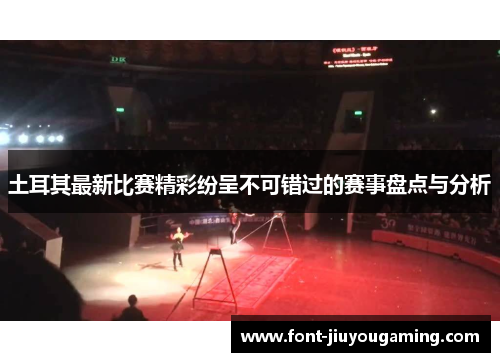 土耳其最新比赛精彩纷呈不可错过的赛事盘点与分析